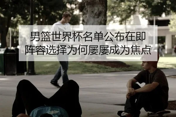 男篮世界杯名单公布在即 阵容选择为何屡屡成为焦点